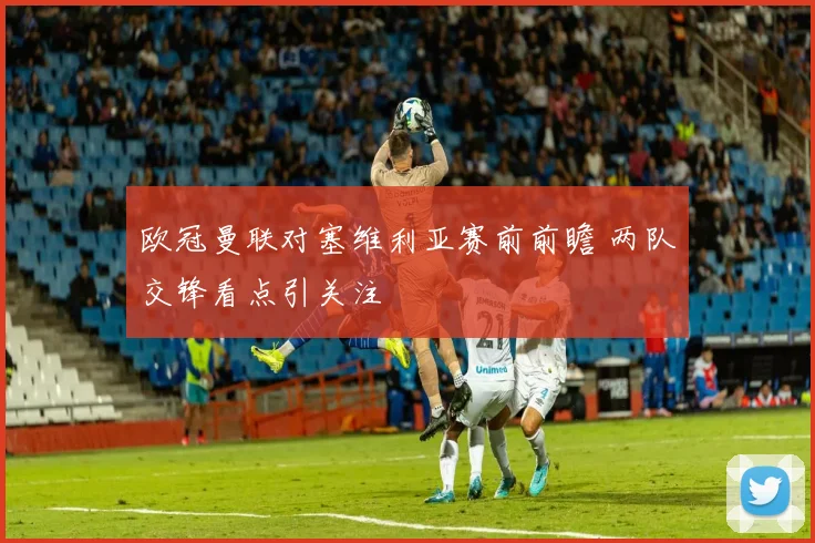欧冠曼联对塞维利亚赛前前瞻 两队交锋看点引关注