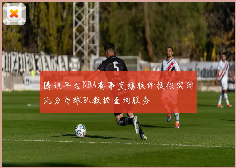 腾讯平台NBA赛事直播软件提供实时比分与球队数据查询服务