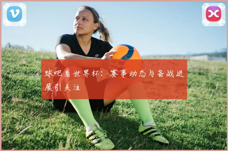 球吧看世界杯:赛事动态与备战进展引关注