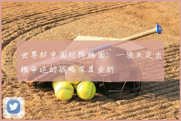 世界杯中国对阵韩国:一场决定出线命运的战略深度分析