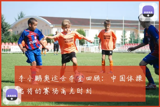 李小鹏奥运会夺金回顾：中国体操名将的赛场高光时刻