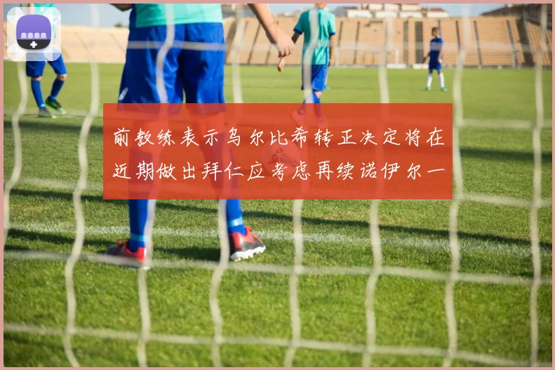 前教练表示乌尔比希转正决定将在近期做出拜仁应考虑再续诺伊尔一年合同