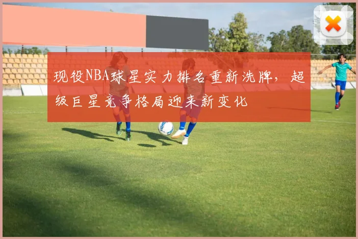 现役NBA球星实力排名重新洗牌，超级巨星竞争格局迎来新变化