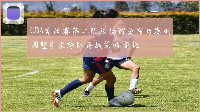CBA常规赛第二阶段场馆分布与赛制调整引发球队备战策略变化
