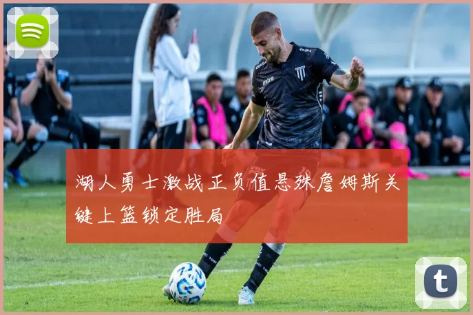 湖人勇士激战正负值悬殊詹姆斯关键上篮锁定胜局