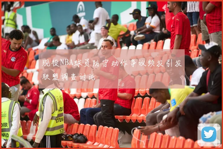 现役NBA球员防守动作争议频发引发联盟调查讨论