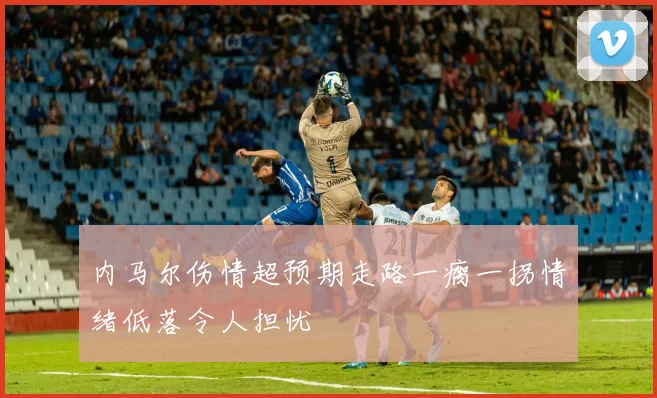 内马尔伤情超预期走路一瘸一拐情绪低落令人担忧