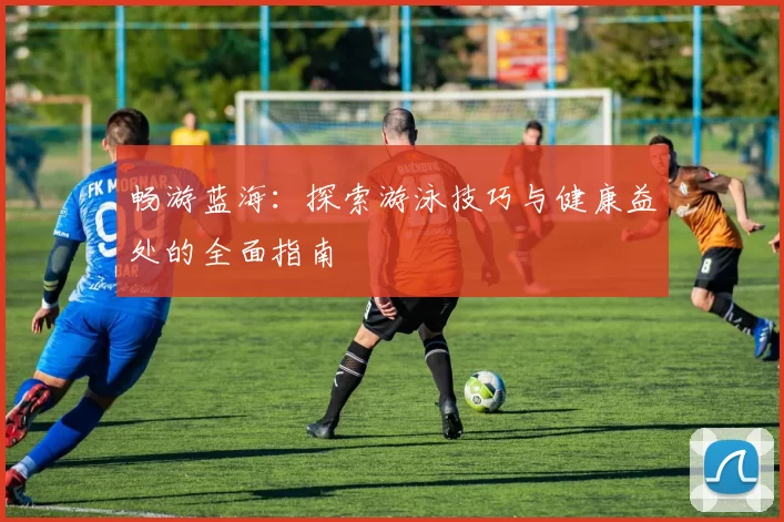 畅游蓝海：探索游泳技巧与健康益处的全面指南
