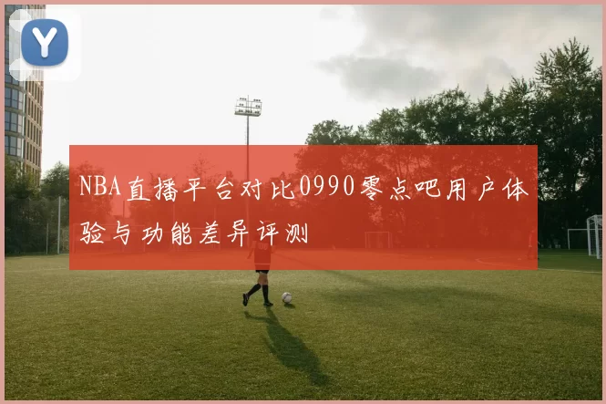 NBA直播平台对比0990零点吧用户体验与功能差异评测