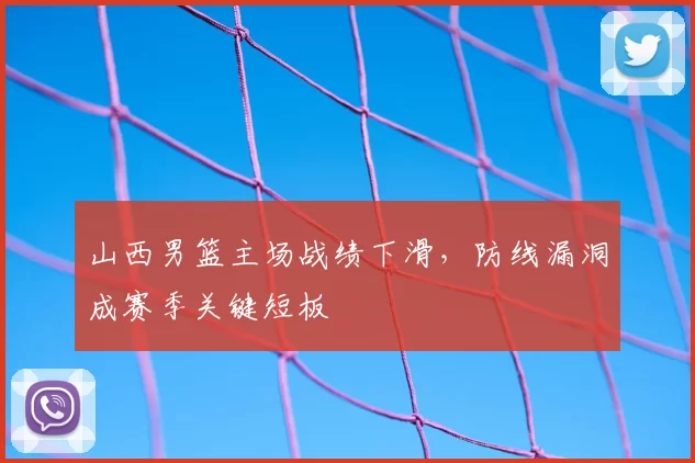 山西男篮主场战绩下滑，防线漏洞成赛季关键短板