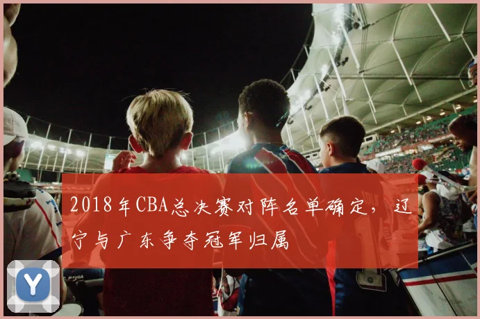 2018年CBA总决赛对阵名单确定，辽宁与广东争夺冠军归属