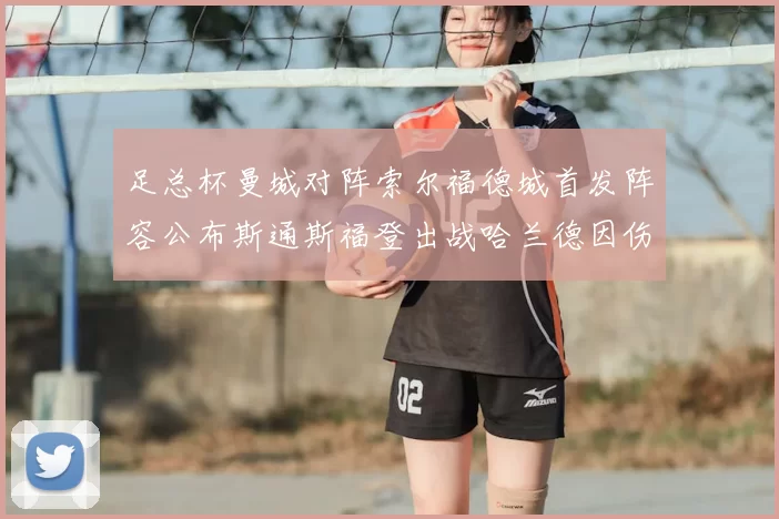 足总杯曼城对阵索尔福德城首发阵容公布斯通斯福登出战哈兰德因伤缺席