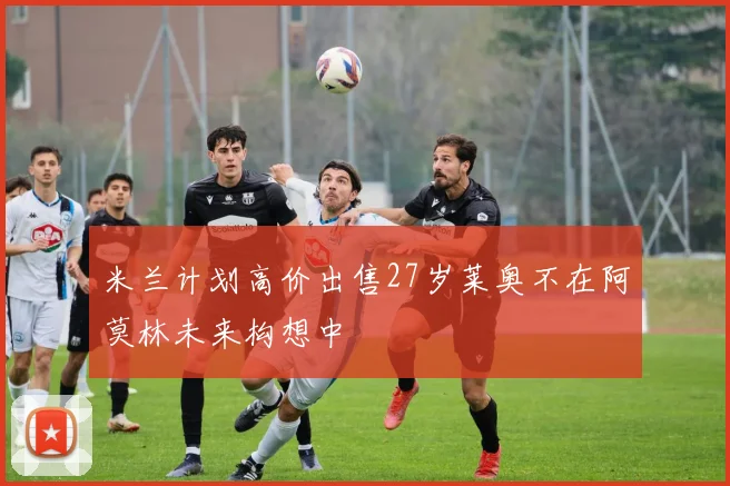 米兰计划高价出售27岁莱奥不在阿莫林未来构想中
