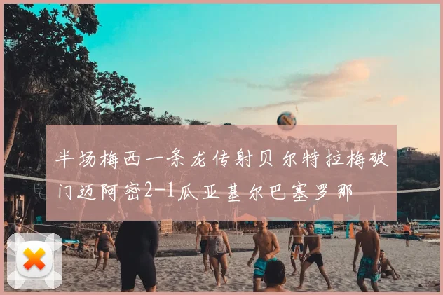 半场梅西一条龙传射贝尔特拉梅破门迈阿密2-1瓜亚基尔巴塞罗那