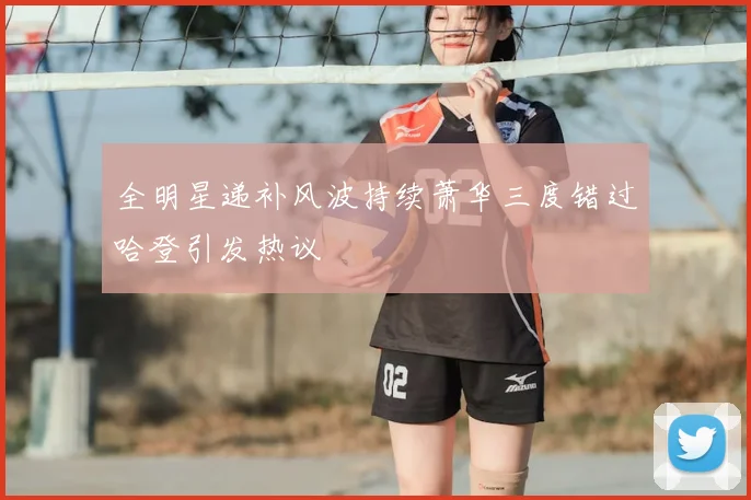 全明星递补风波持续萧华三度错过哈登引发热议