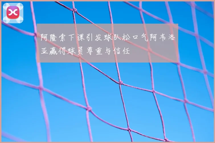 阿隆索下课引发球队松口气阿韦洛亚赢得球员尊重与信任