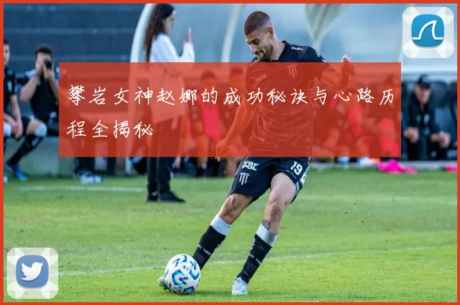 攀岩女神赵娜的成功秘诀与心路历程全揭秘