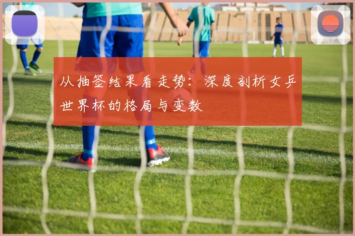 从抽签结果看走势：深度剖析女乒世界杯的格局与变数