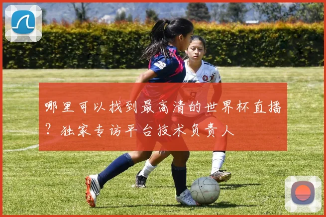 哪里可以找到最高清的世界杯直播?独家专访平台技术负责人