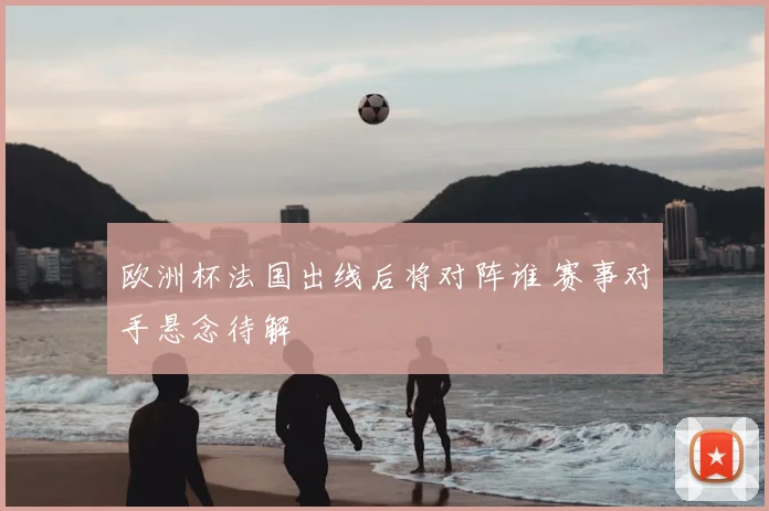 欧洲杯法国出线后将对阵谁 赛事对手悬念待解