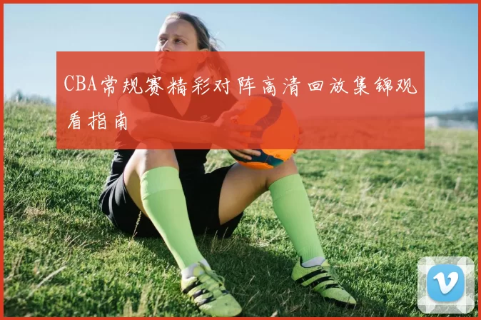 CBA常规赛精彩对阵高清回放集锦观看指南