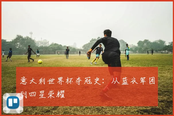 意大利世界杯夺冠史:从蓝衣军团到四星荣耀