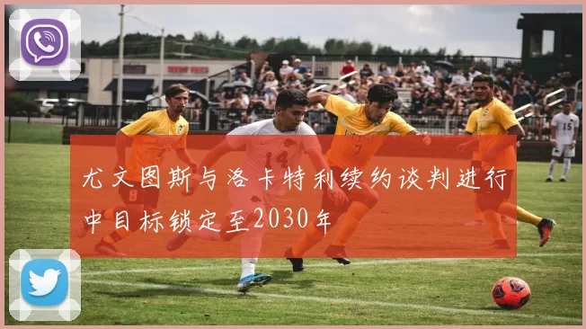 尤文图斯与洛卡特利续约谈判进行中目标锁定至2030年