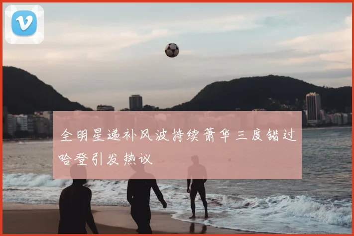 全明星递补风波持续萧华三度错过哈登引发热议