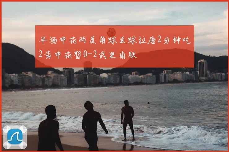 半场申花两度角球丢球拉唐2分钟吃2黄申花暂0-2武里南联