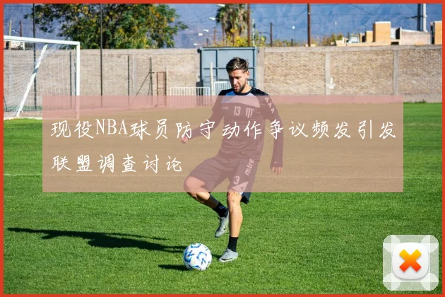 现役NBA球员防守动作争议频发引发联盟调查讨论