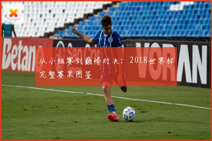 从小组赛到巅峰对决:2018世界杯完整赛果图鉴
