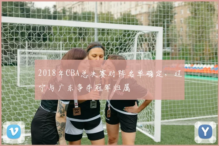 2018年CBA总决赛对阵名单确定，辽宁与广东争夺冠军归属