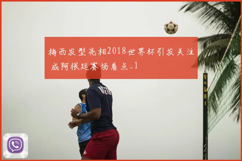 梅西发型亮相2018世界杯引发关注 成阿根廷赛场看点_1