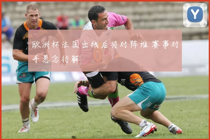 欧洲杯法国出线后将对阵谁 赛事对手悬念待解