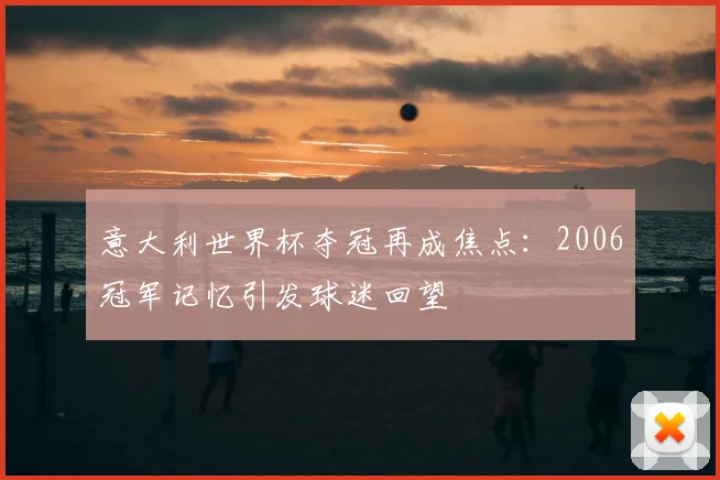意大利世界杯夺冠再成焦点:2006冠军记忆引发球迷回望
