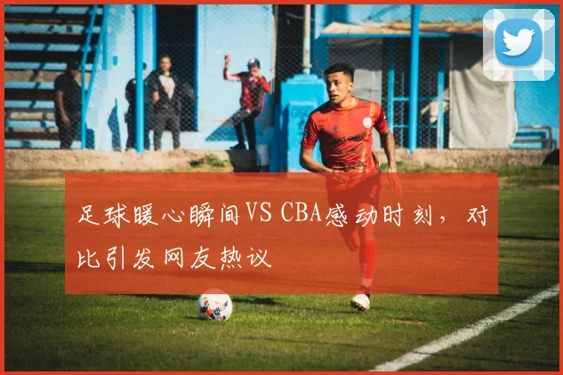 足球暖心瞬间VS CBA感动时刻,对比引发网友热议