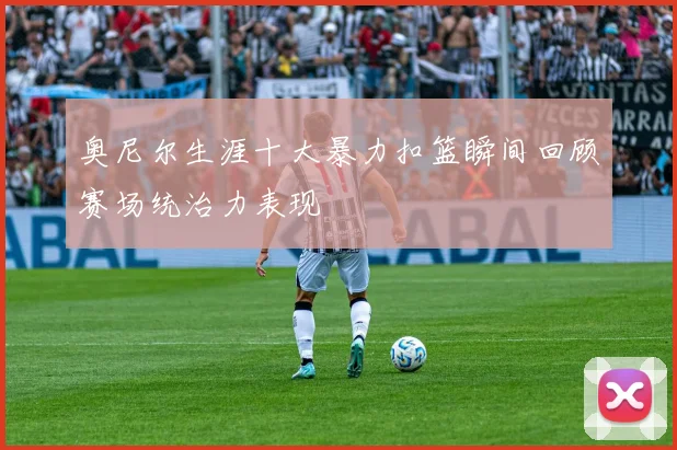 奥尼尔生涯十大暴力扣篮瞬间回顾赛场统治力表现