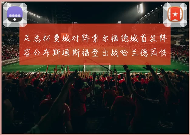 足总杯曼城对阵索尔福德城首发阵容公布斯通斯福登出战哈兰德因伤缺席