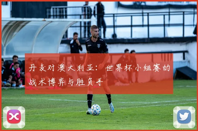 丹麦对澳大利亚:世界杯小组赛的战术博弈与胜负手