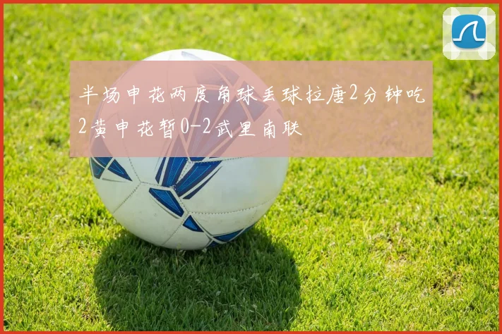 半场申花两度角球丢球拉唐2分钟吃2黄申花暂0-2武里南联