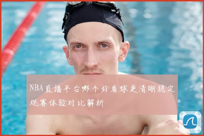 NBA直播平台哪个好看球更清晰稳定观赛体验对比解析