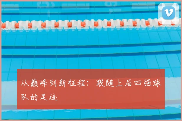 从巅峰到新征程:跟随上届四强球队的足迹