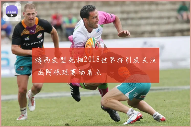 梅西发型亮相2018世界杯引发关注 成阿根廷赛场看点