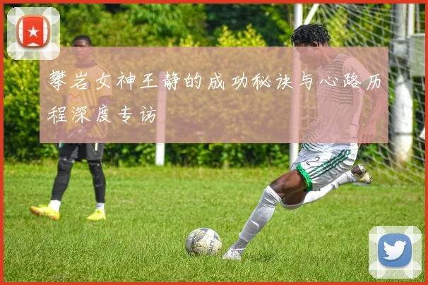 攀岩女神王静的成功秘诀与心路历程深度专访