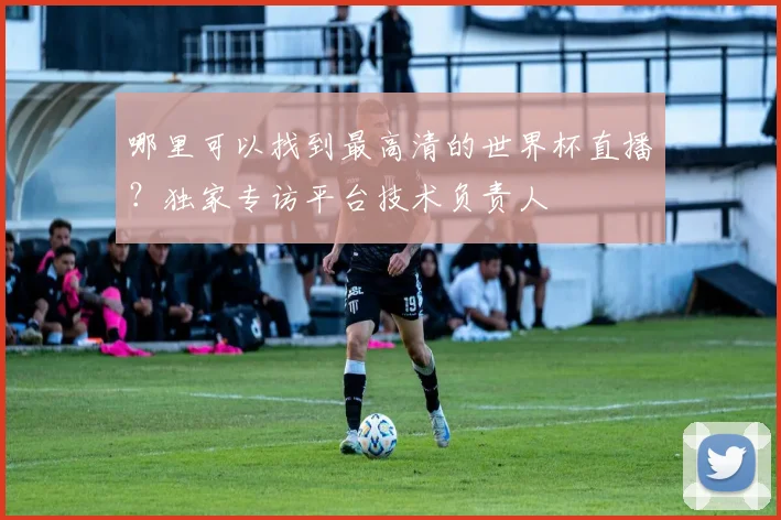 哪里可以找到最高清的世界杯直播?独家专访平台技术负责人
