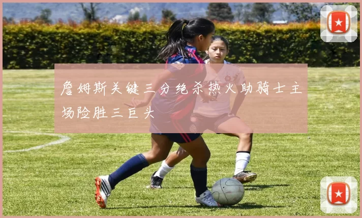 詹姆斯关键三分绝杀热火助骑士主场险胜三巨头