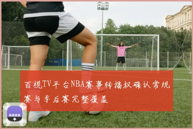 百视TV平台NBA赛事转播权确认常规赛与季后赛完整覆盖