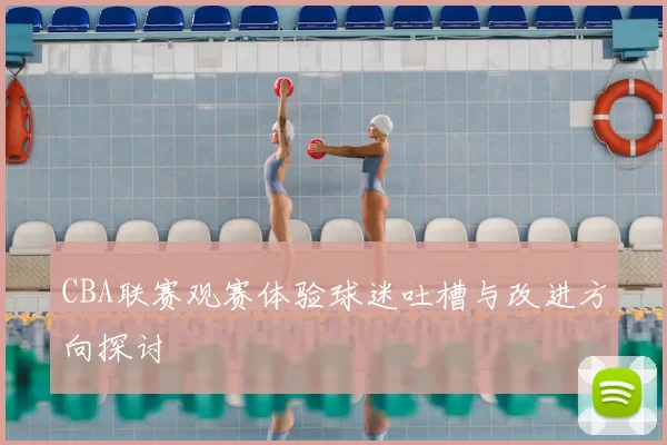 CBA联赛观赛体验球迷吐槽与改进方向探讨