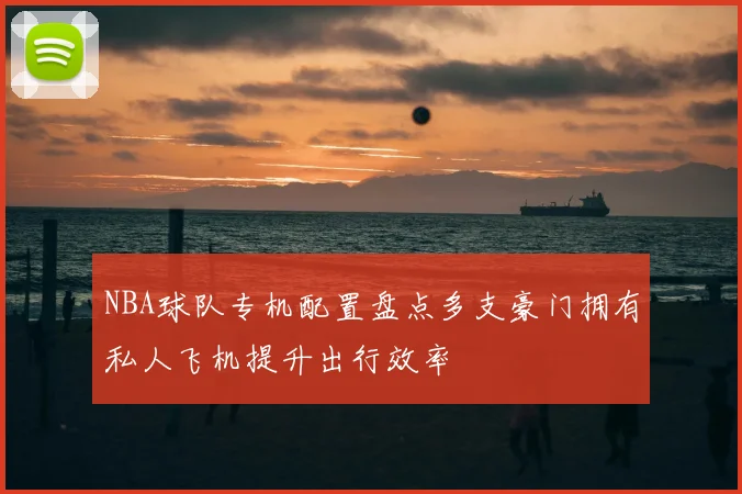 NBA球队专机配置盘点多支豪门拥有私人飞机提升出行效率