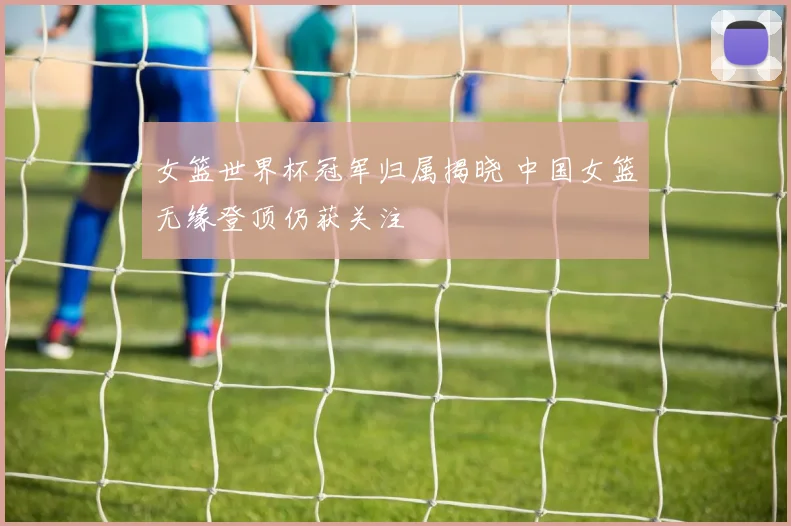 女篮世界杯冠军归属揭晓 中国女篮无缘登顶仍获关注
